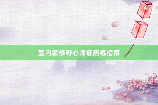 室内装修野心师证历练指南