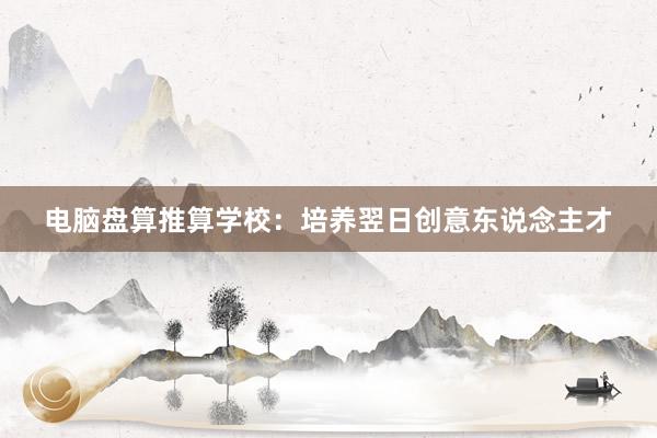 电脑盘算推算学校：培养翌日创意东说念主才