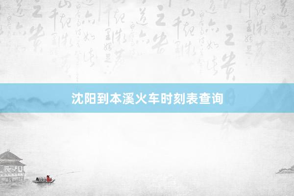 沈阳到本溪火车时刻表查询
