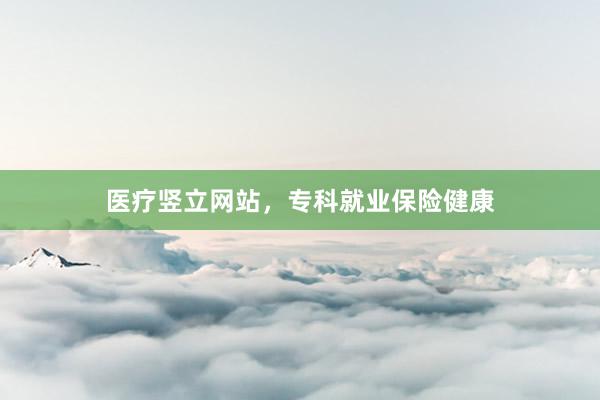 医疗竖立网站，专科就业保险健康